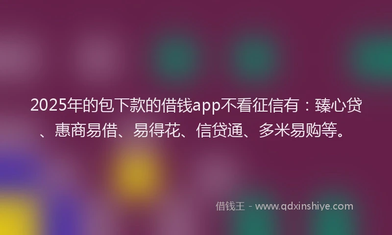 2025年的包下款的借钱app不看征信有：臻心贷、惠商易借、易得花、信贷通、多米易购等。