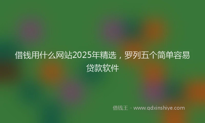借钱用什么网站2025年精选，罗列五个简单容易贷款软件