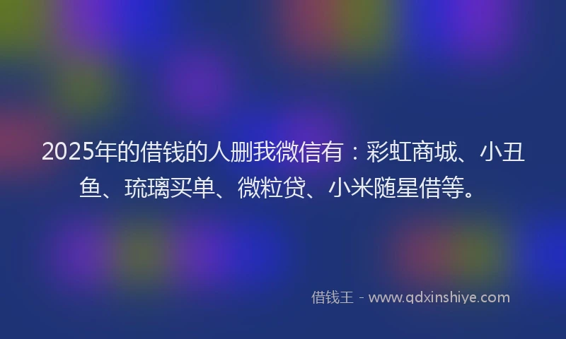 2025年的借钱的人删我微信有：彩虹商城、小丑鱼、琉璃买单、微粒贷、小米随星借等。
