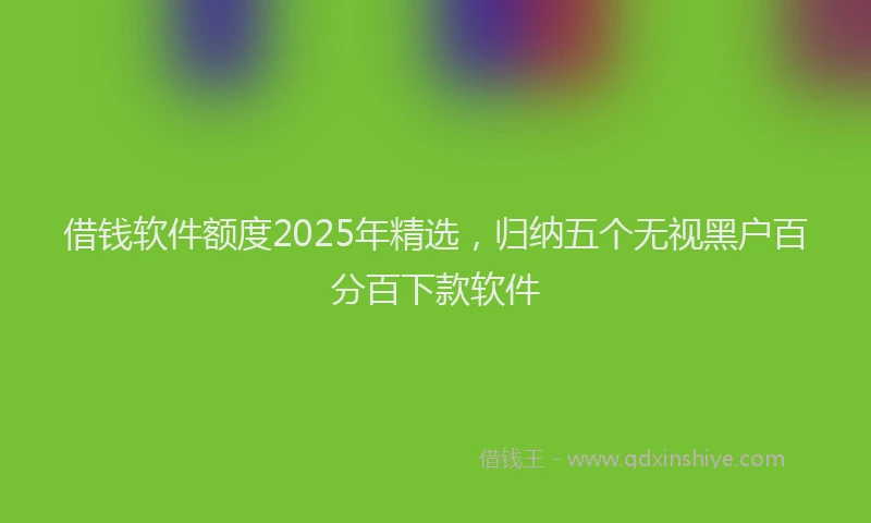 借钱软件额度2025年精选，归纳五个无视黑户百分百下款软件