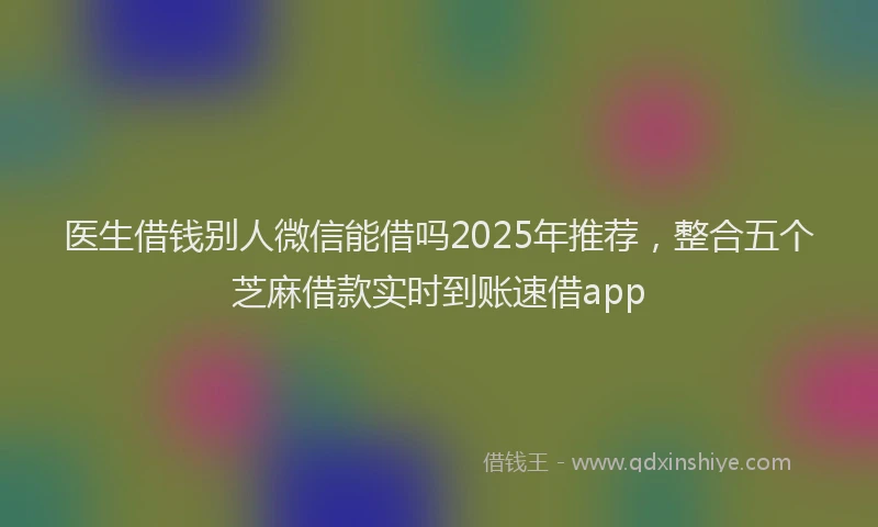 医生借钱别人微信能借吗2025年推荐，整合五个芝麻借款实时到账速借app