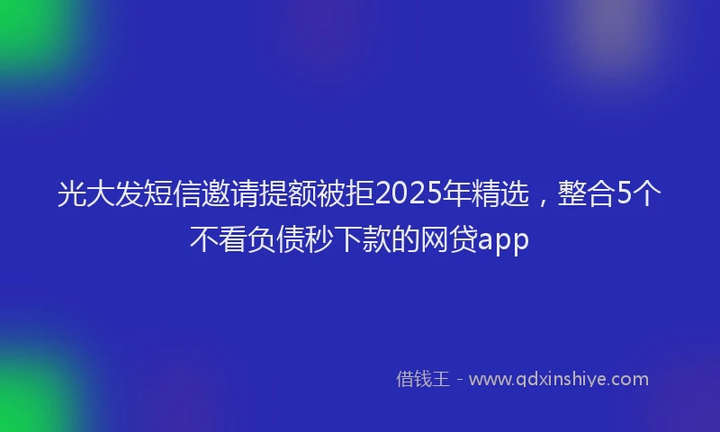 光大发短信邀请提额被拒2025年精选，整合5个不看负债秒下款的网贷app