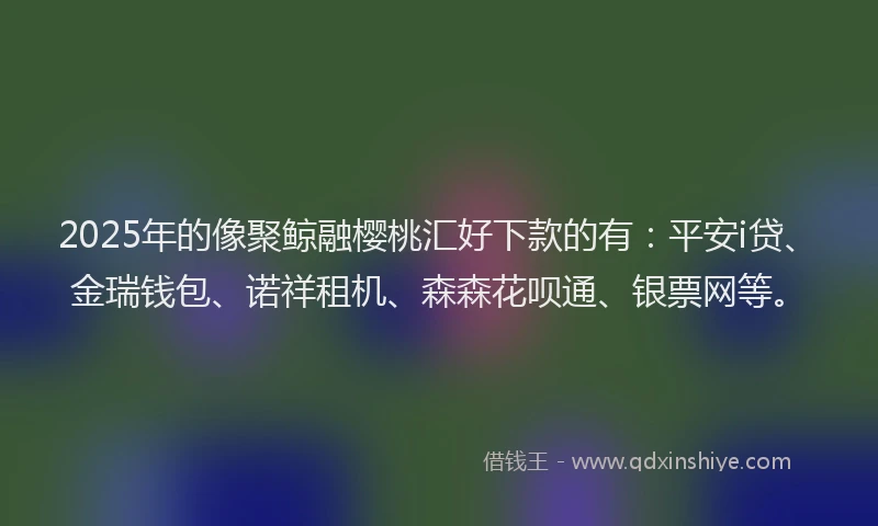 2025年的像聚鲸融樱桃汇好下款的有：平安i贷、金瑞钱包、诺祥租机、森森花呗通、银票网等。