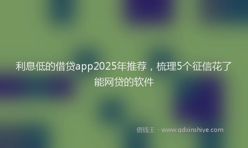 利息低的借贷app2025年推荐，梳理5个征信花了能网贷的软件