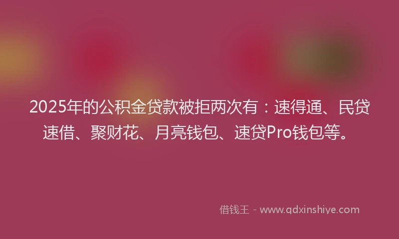 2025年的公积金贷款被拒两次有：速得通、民贷速借、聚财花、月亮钱包、速贷Pro钱包等。