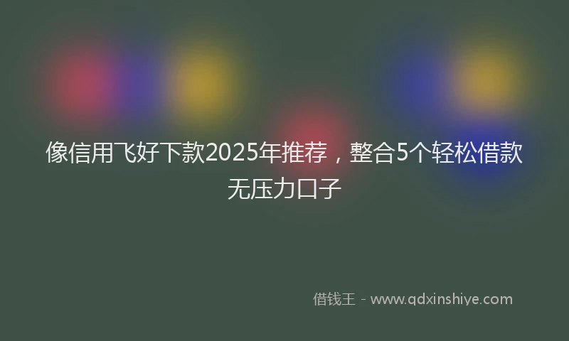 像信用飞好下款2025年推荐，整合5个轻松借款无压力口子
