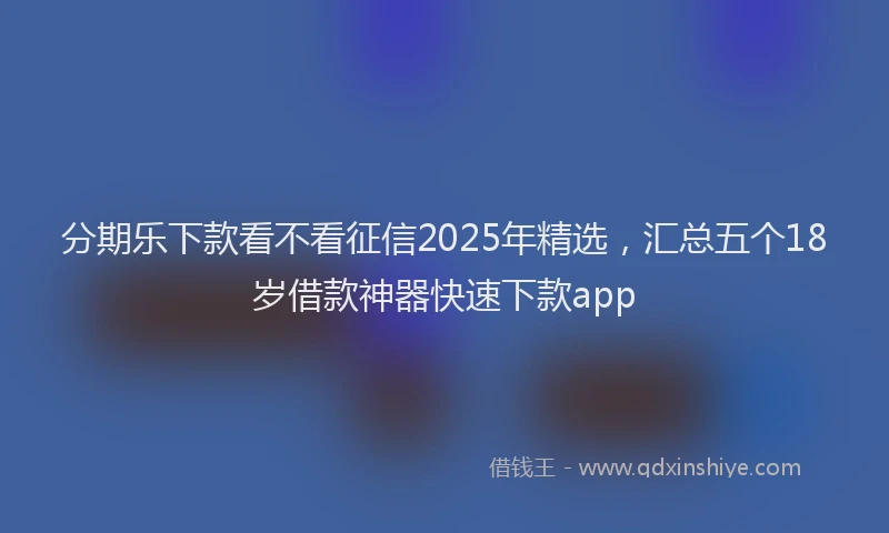 分期乐下款看不看征信2025年精选，汇总五个18岁借款神器快速下款app