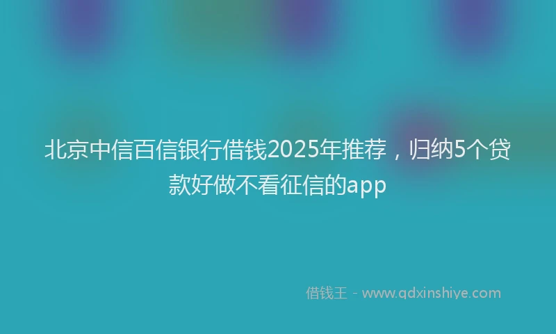 北京中信百信银行借钱2025年推荐，归纳5个贷款好做不看征信的app