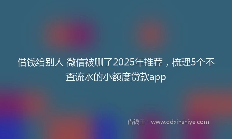 借钱给别人 微信被删了2025年推荐，梳理5个不查流水的小额度贷款app