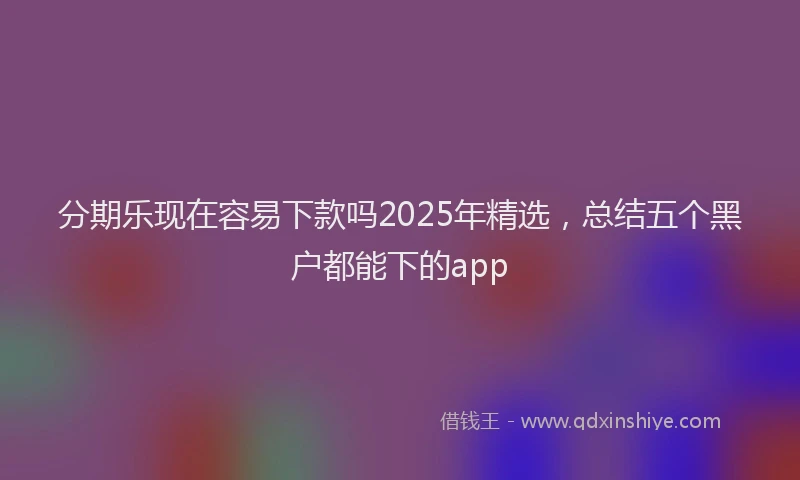 分期乐现在容易下款吗2025年精选，总结五个黑户都能下的app
