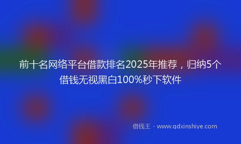 前十名网络平台借款排名2025年推荐，归纳5个借钱无视黑白100%秒下软件