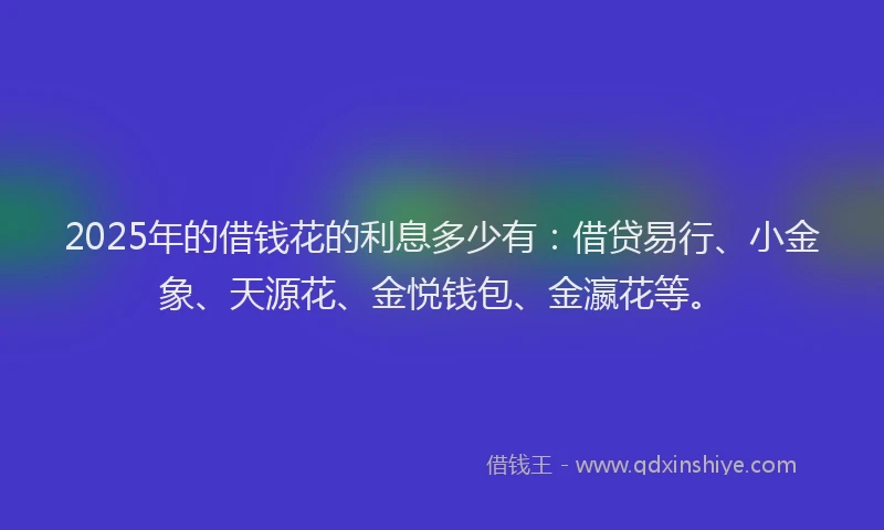 2025年的借钱花的利息多少有：借贷易行、小金象、天源花、金悦钱包、金瀛花等。