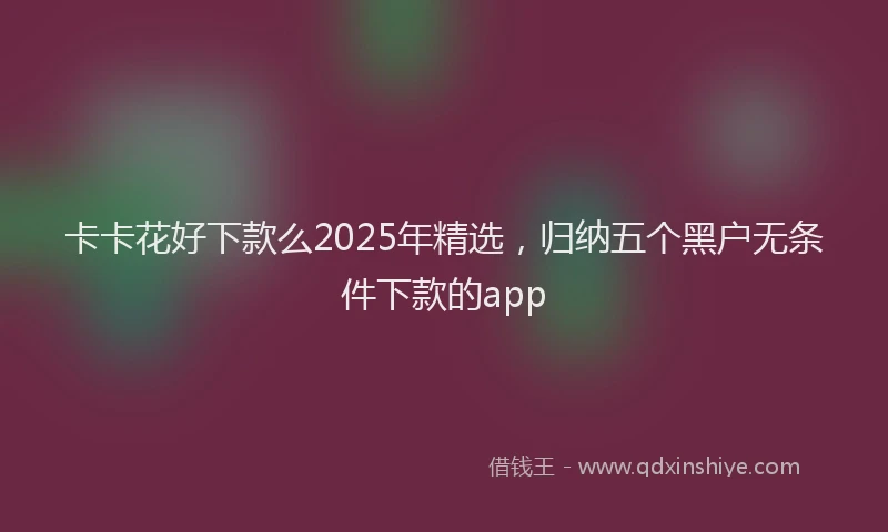 卡卡花好下款么2025年精选，归纳五个黑户无条件下款的app