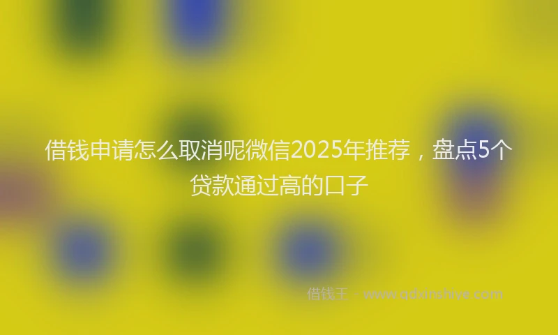 借钱申请怎么取消呢微信2025年推荐，盘点5个贷款通过高的口子