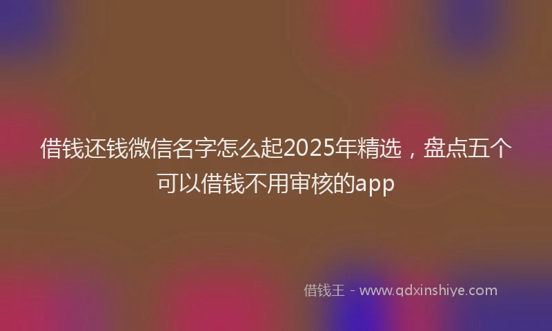 借钱还钱微信名字怎么起2025年精选，盘点五个可以借钱不用审核的app