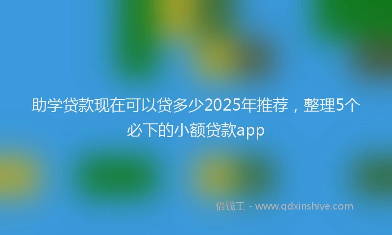 助学贷款现在可以贷多少2025年推荐，整理5个必下的小额贷款app