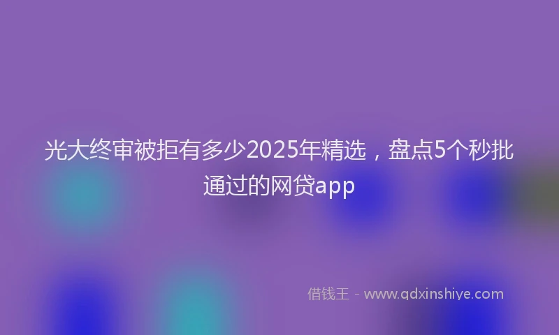 光大终审被拒有多少2025年精选，盘点5个秒批通过的网贷app