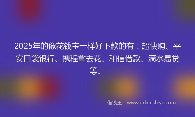 2025年的像花钱宝一样好下款的有：超快购、平安口袋银行、携程拿去花、和信借款、滴水易贷等。