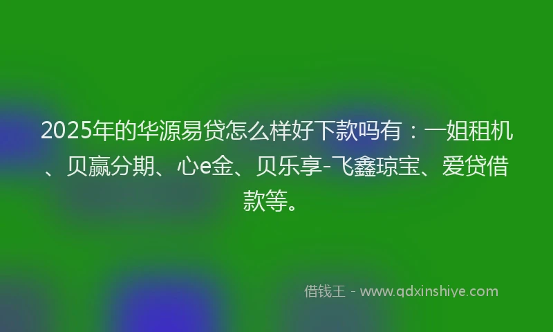 2025年的华源易贷怎么样好下款吗有：一姐租机、贝赢分期、心e金、贝乐享-飞鑫琼宝、爱贷借款等。