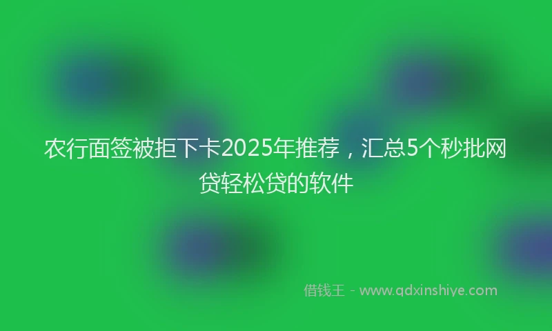 农行面签被拒下卡2025年推荐，汇总5个秒批网贷轻松贷的软件