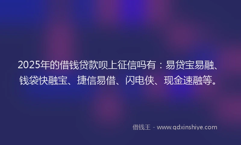 2025年的借钱贷款呗上征信吗有：易贷宝易融、钱袋快融宝、捷信易借、闪电侠、现金速融等。