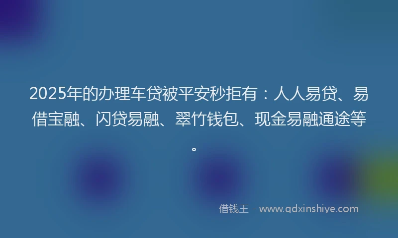 2025年的办理车贷被平安秒拒有：人人易贷、易借宝融、闪贷易融、翠竹钱包、现金易融通途等。