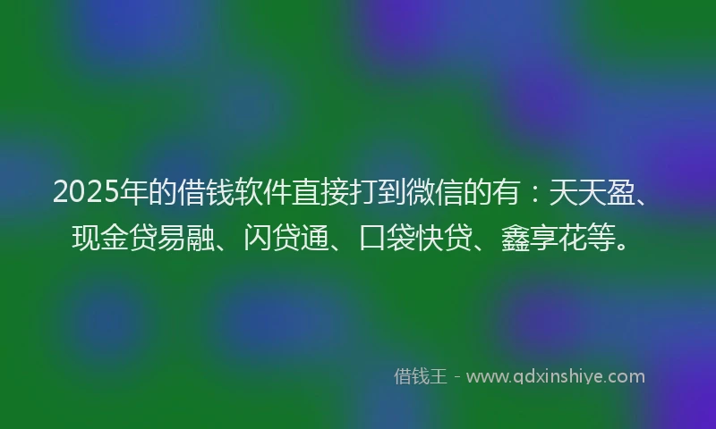2025年的借钱软件直接打到微信的有：天天盈、现金贷易融、闪贷通、口袋快贷、鑫享花等。