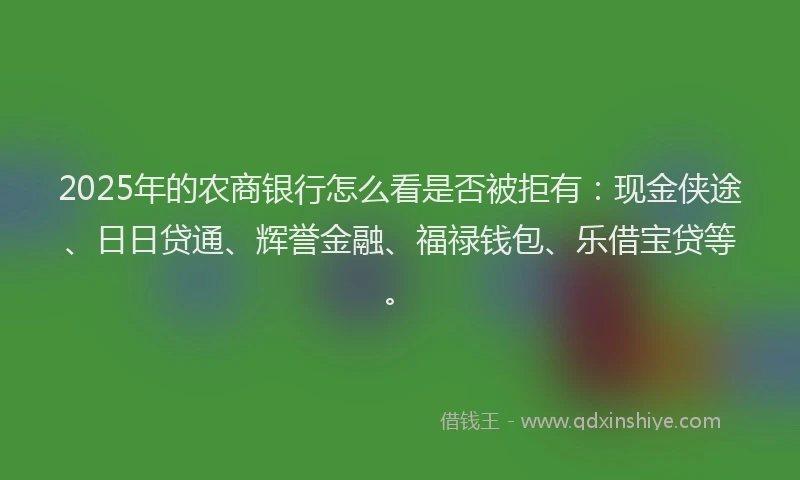 2025年的农商银行怎么看是否被拒有：现金侠途、日日贷通、辉誉金融、福禄钱包、乐借宝贷等。