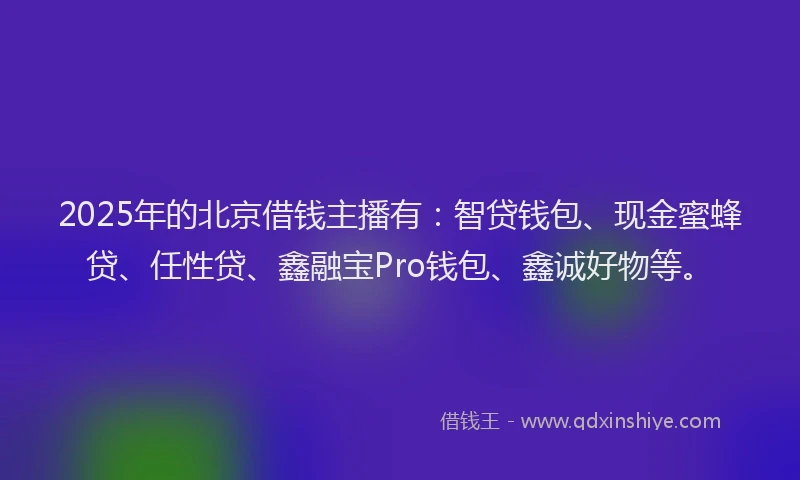 2025年的北京借钱主播有：智贷钱包、现金蜜蜂贷、任性贷、鑫融宝Pro钱包、鑫诚好物等。