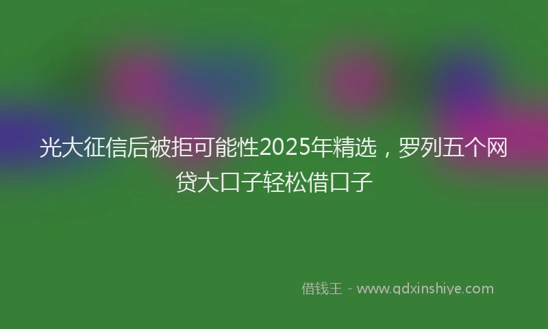 光大征信后被拒可能性2025年精选，罗列五个网贷大口子轻松借口子