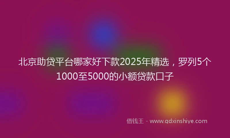 北京助贷平台哪家好下款2025年精选，罗列5个1000至5000的小额贷款口子