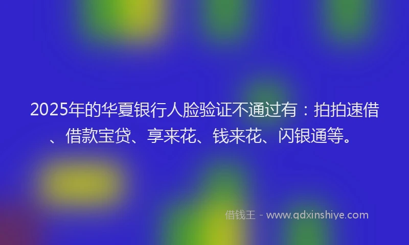 2025年的华夏银行人脸验证不通过有：拍拍速借、借款宝贷、享来花、钱来花、闪银通等。