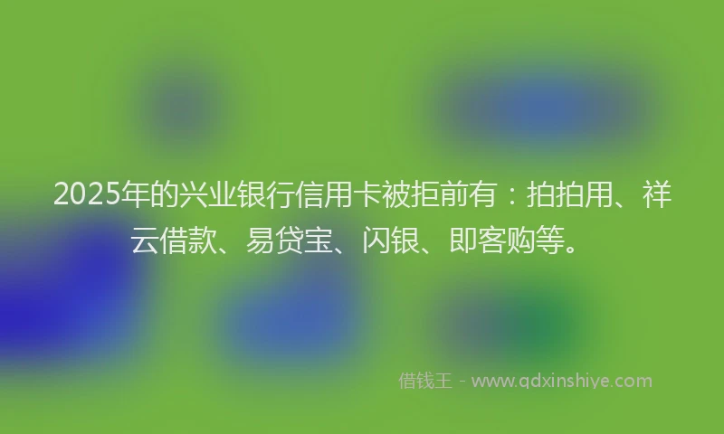2025年的兴业银行信用卡被拒前有：拍拍用、祥云借款、易贷宝、闪银、即客购等。