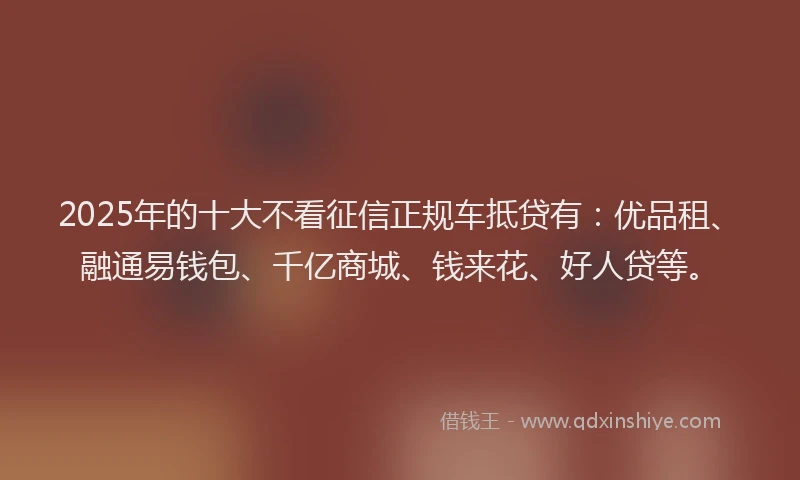 2025年的十大不看征信正规车抵贷有：优品租、融通易钱包、千亿商城、钱来花、好人贷等。