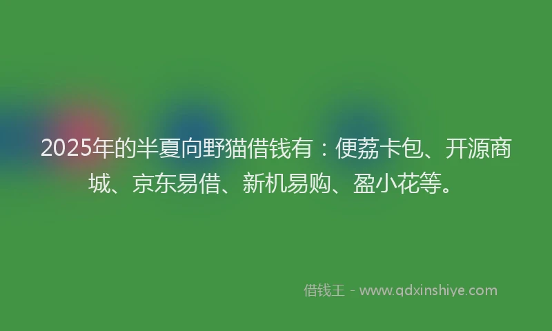 2025年的半夏向野猫借钱有：便荔卡包、开源商城、京东易借、新机易购、盈小花等。