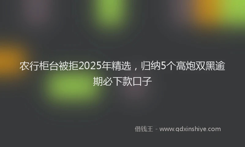 农行柜台被拒2025年精选，归纳5个高炮双黑逾期必下款口子