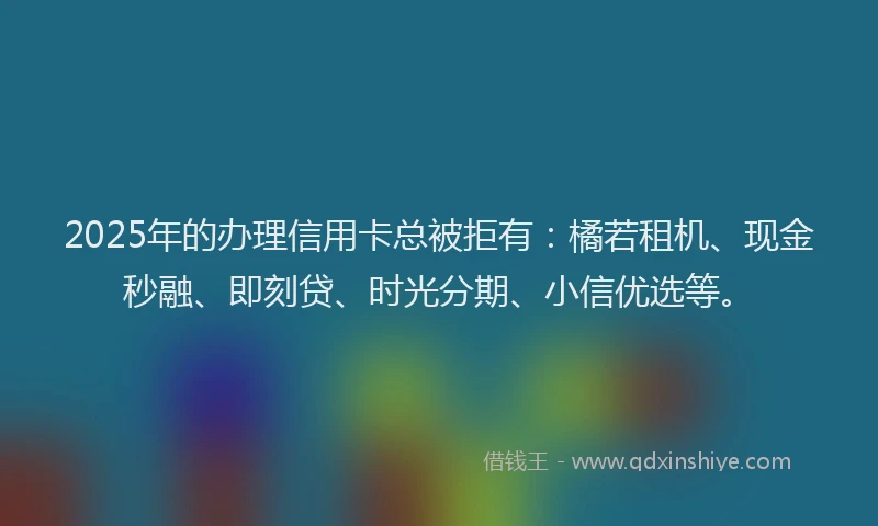 2025年的办理信用卡总被拒有：橘若租机、现金秒融、即刻贷、时光分期、小信优选等。