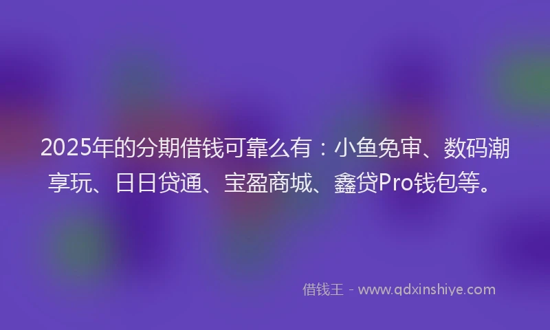 2025年的分期借钱可靠么有：小鱼免审、数码潮享玩、日日贷通、宝盈商城、鑫贷Pro钱包等。