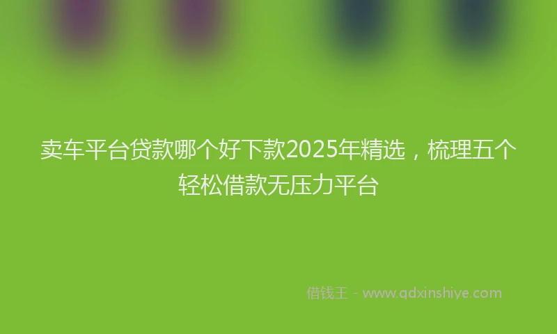 卖车平台贷款哪个好下款2025年精选，梳理五个轻松借款无压力平台