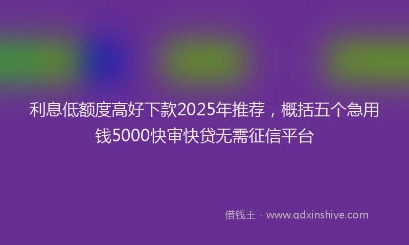 利息低额度高好下款2025年推荐，概括五个急用钱5000快审快贷无需征信平台