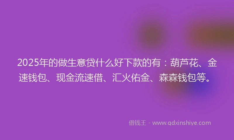 2025年的做生意贷什么好下款的有：葫芦花、金速钱包、现金流速借、汇火佑金、森森钱包等。
