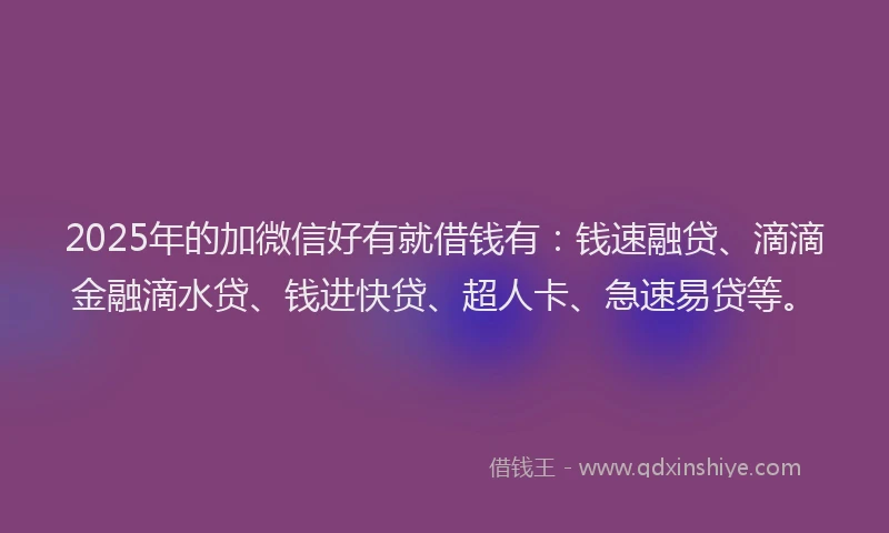 2025年的加微信好有就借钱有：钱速融贷、滴滴金融滴水贷、钱进快贷、超人卡、急速易贷等。
