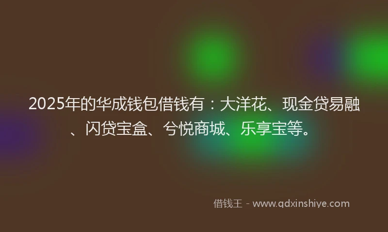 2025年的华成钱包借钱有：大洋花、现金贷易融、闪贷宝盒、兮悦商城、乐享宝等。