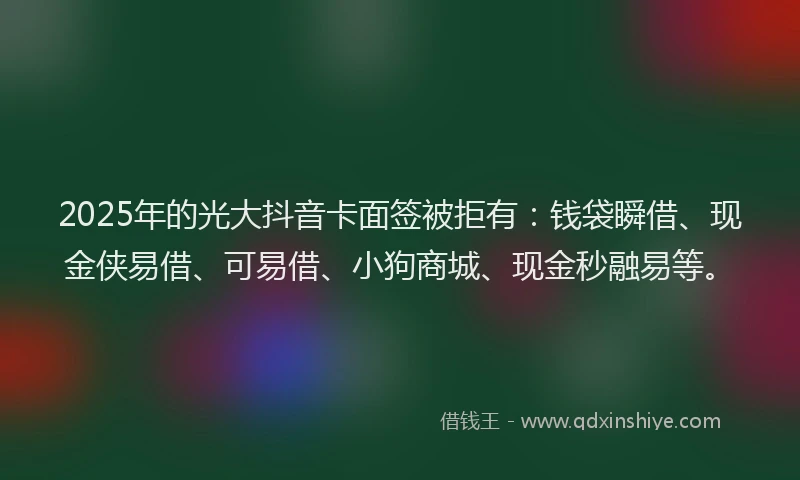 2025年的光大抖音卡面签被拒有：钱袋瞬借、现金侠易借、可易借、小狗商城、现金秒融易等。