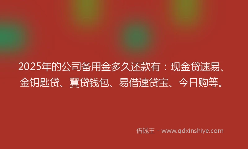 2025年的公司备用金多久还款有：现金贷速易、金钥匙贷、翼贷钱包、易借速贷宝、今日购等。