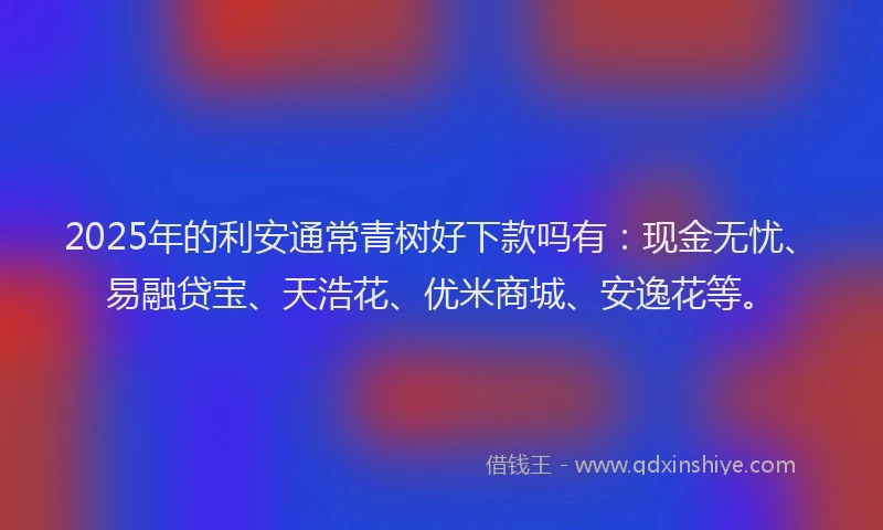 2025年的利安通常青树好下款吗有：现金无忧、易融贷宝、天浩花、优米商城、安逸花等。