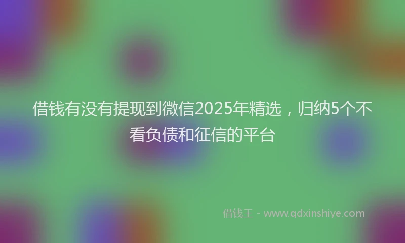 借钱有没有提现到微信2025年精选，归纳5个不看负债和征信的平台