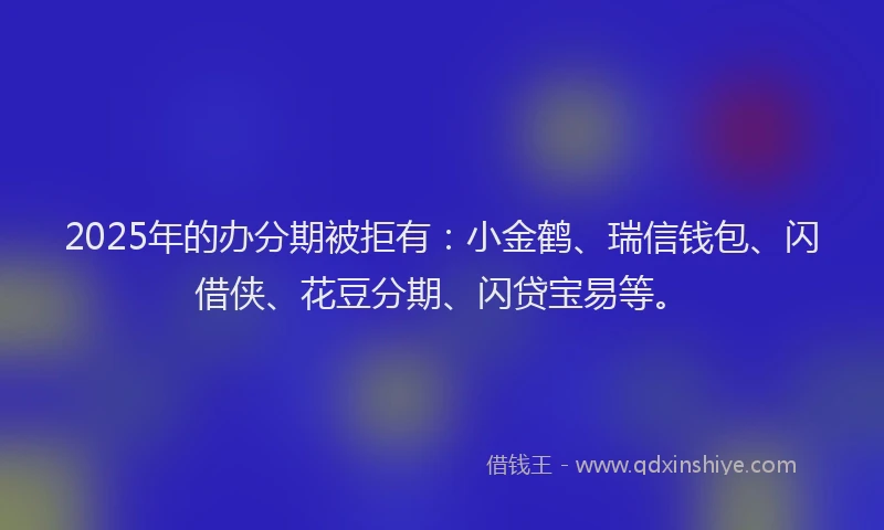 2025年的办分期被拒有：小金鹤、瑞信钱包、闪借侠、花豆分期、闪贷宝易等。