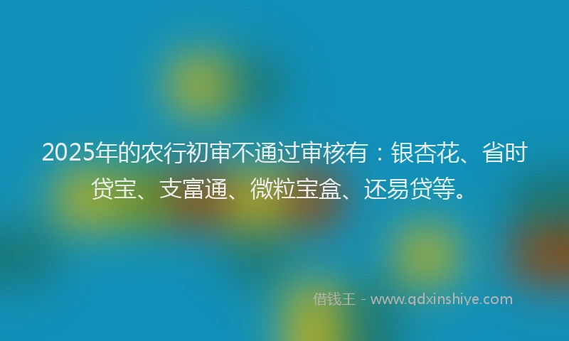 2025年的农行初审不通过审核有：银杏花、省时贷宝、支富通、微粒宝盒、还易贷等。