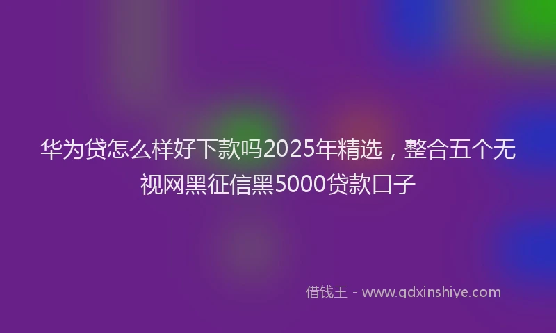 华为贷怎么样好下款吗2025年精选，整合五个无视网黑征信黑5000贷款口子